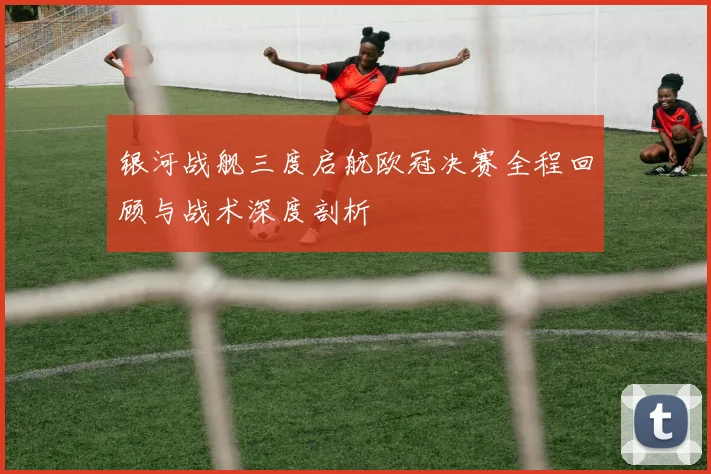 银河战舰三度启航欧冠决赛全程回顾与战术深度剖析
