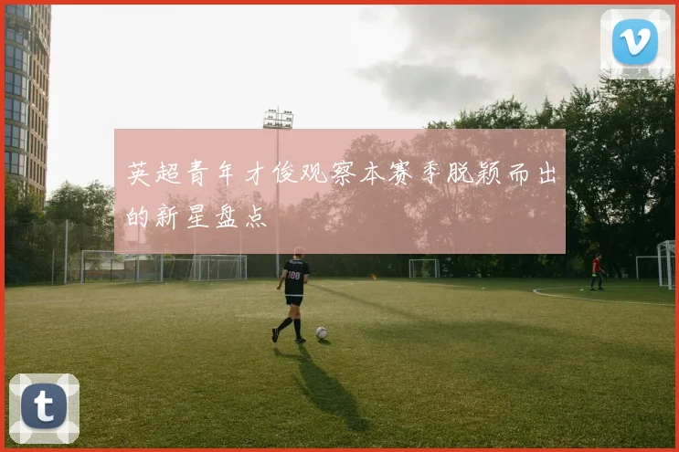 英超青年才俊观察本赛季脱颖而出的新星盘点