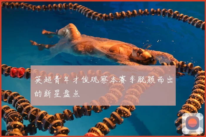 英超青年才俊观察本赛季脱颖而出的新星盘点