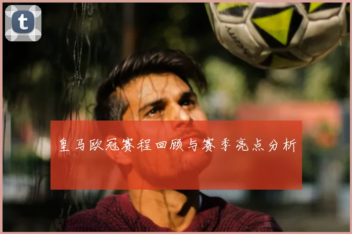 皇马欧冠赛程回顾与赛季亮点分析