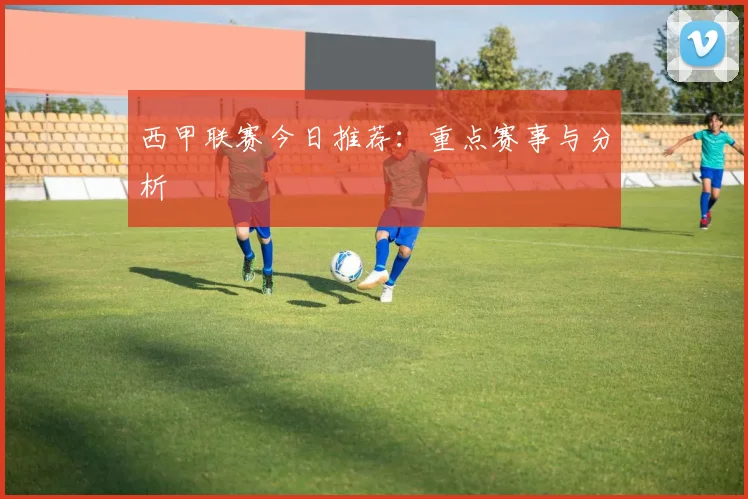 西甲联赛今日推荐：重点赛事与分析
